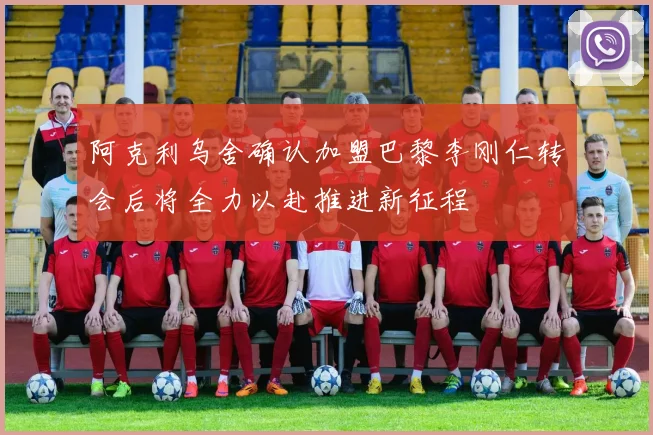 阿克利乌舍确认加盟巴黎李刚仁转会后将全力以赴推进新征程