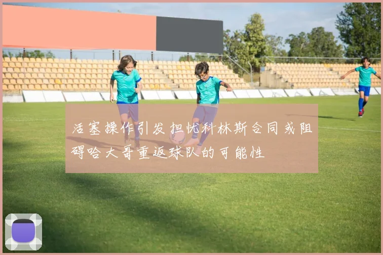 活塞操作引发担忧科林斯合同或阻碍哈大哥重返球队的可能性