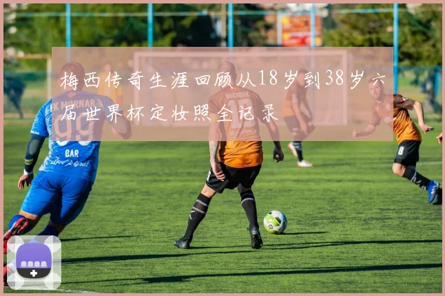 梅西传奇生涯回顾从18岁到38岁六届世界杯定妆照全记录