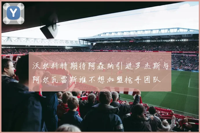 沃尔科特期待阿森纳引进罗杰斯与阿尔瓦雷斯谁不想加盟枪手团队