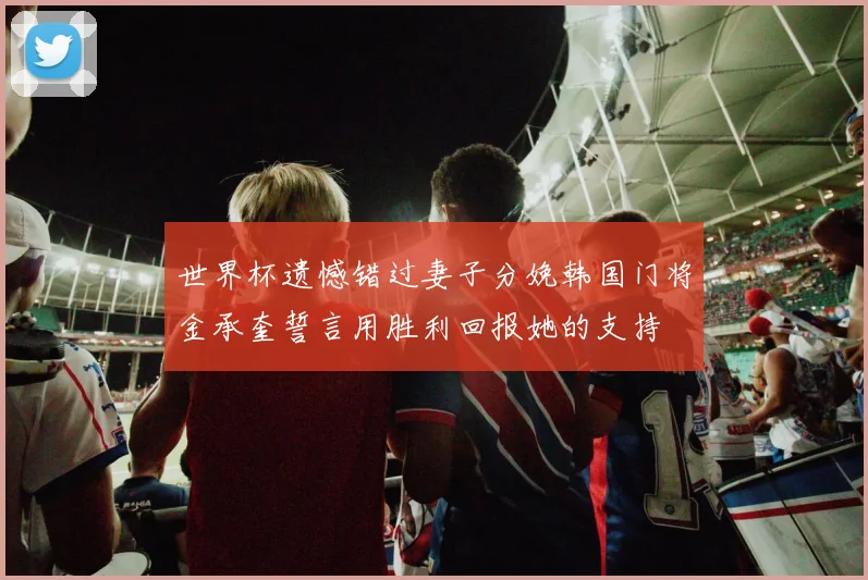 世界杯遗憾错过妻子分娩韩国门将金承奎誓言用胜利回报她的支持