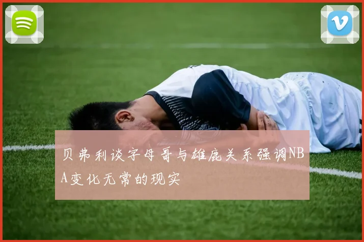 贝弗利谈字母哥与雄鹿关系强调NBA变化无常的现实