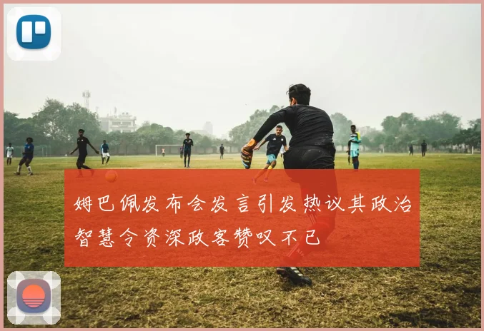 姆巴佩发布会发言引发热议其政治智慧令资深政客赞叹不已