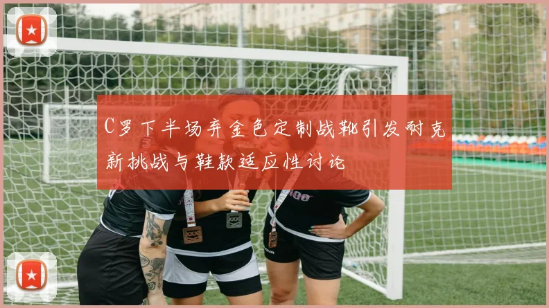 C罗下半场弃金色定制战靴引发耐克新挑战与鞋款适应性讨论
