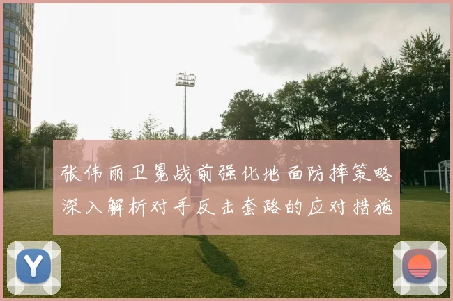 张伟丽卫冕战前强化地面防摔策略深入解析对手反击套路的应对措施