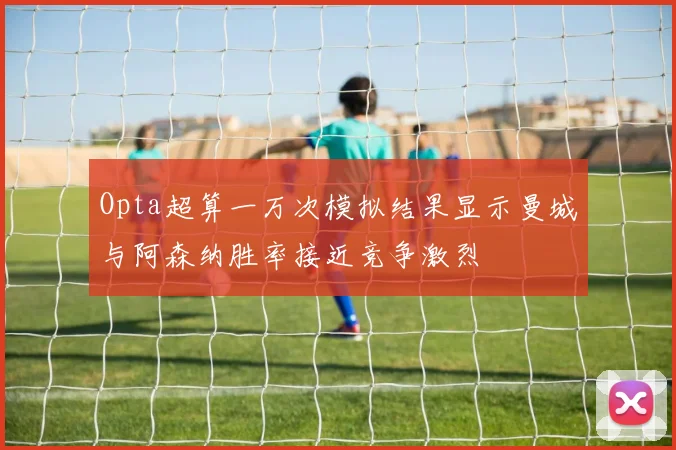 Opta超算一万次模拟结果显示曼城与阿森纳胜率接近竞争激烈