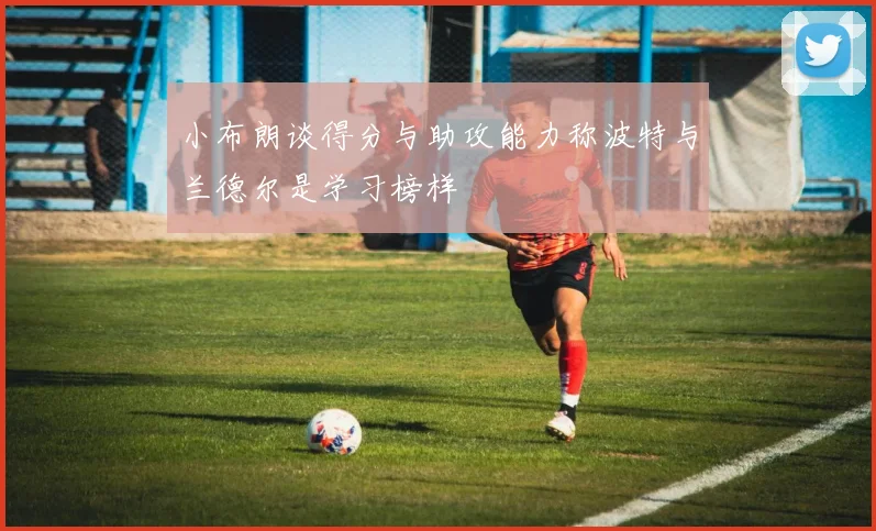 小布朗谈得分与助攻能力称波特与兰德尔是学习榜样