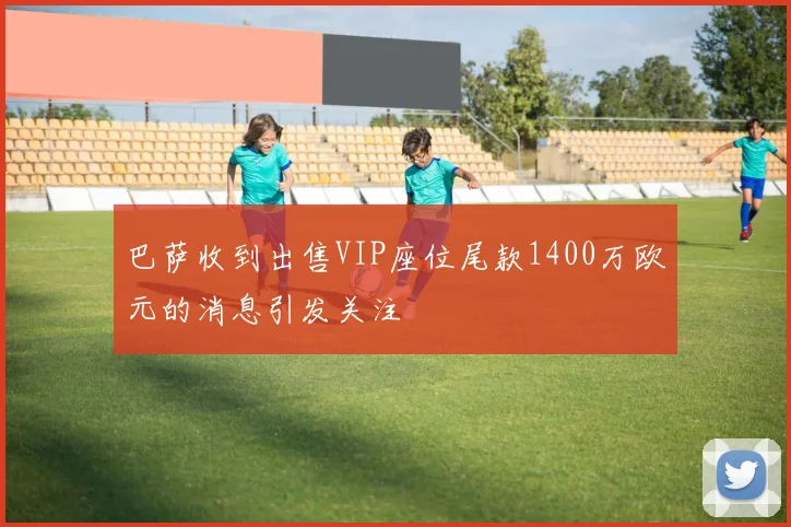 巴萨收到出售VIP座位尾款1400万欧元的消息引发关注