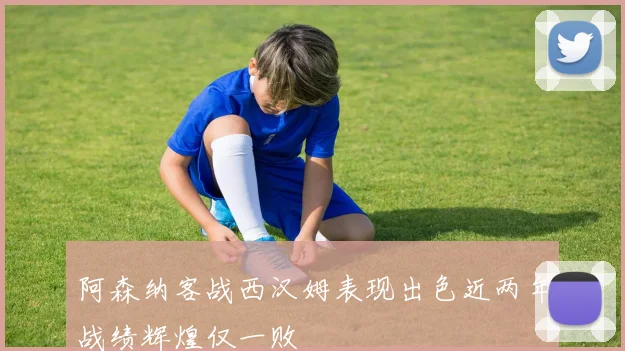 阿森纳客战西汉姆表现出色近两年战绩辉煌仅一败