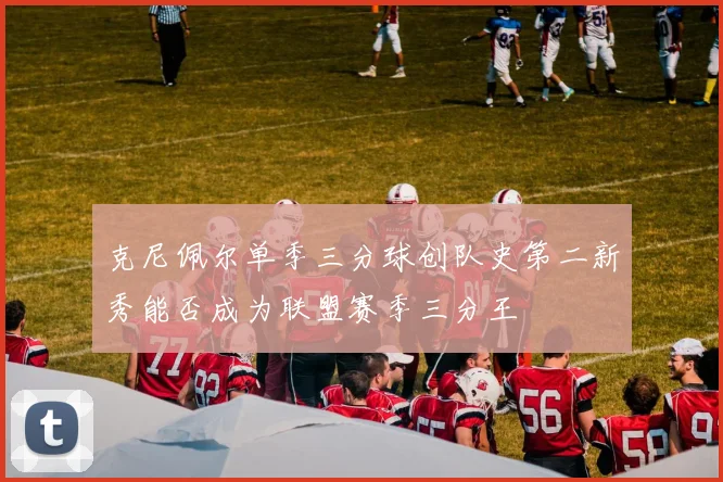 克尼佩尔单季三分球创队史第二新秀能否成为联盟赛季三分王