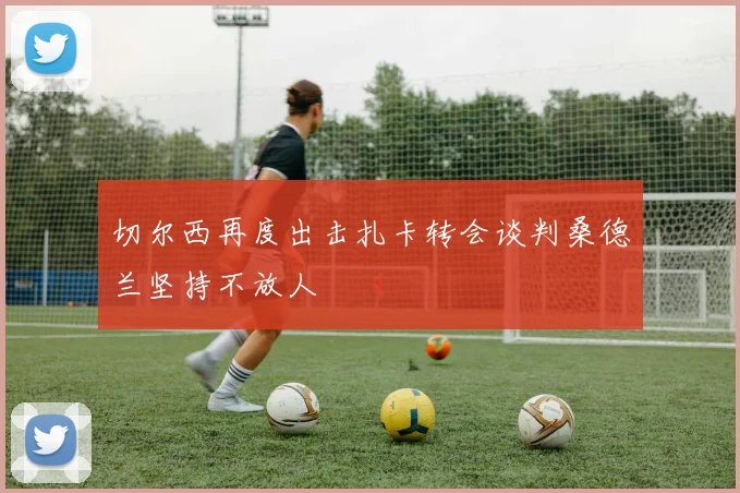 切尔西再度出击扎卡转会谈判桑德兰坚持不放人