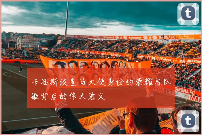 卡洛斯谈皇马大使身份的荣耀与队徽背后的伟大意义