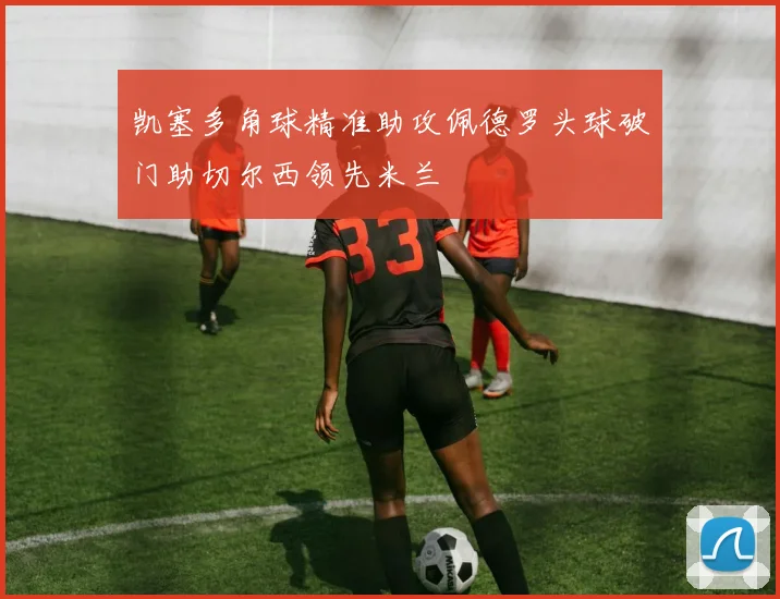 凯塞多角球精准助攻佩德罗头球破门助切尔西领先米兰