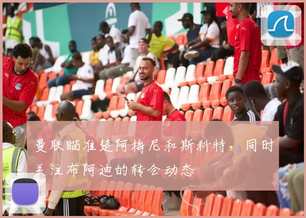 曼联瞄准楚阿梅尼和斯科特，同时关注布阿迪的转会动态