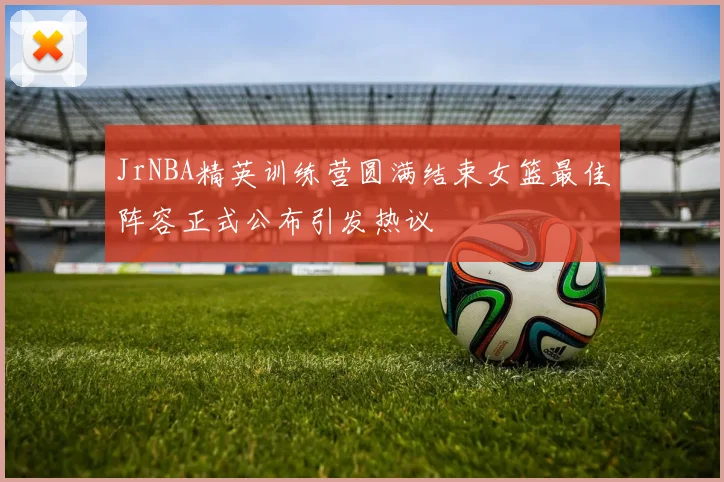 JrNBA精英训练营圆满结束女篮最佳阵容正式公布引发热议