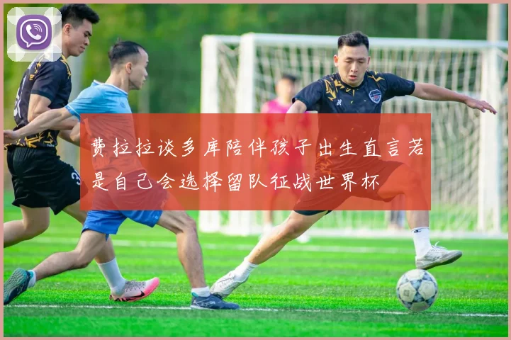 费拉拉谈多库陪伴孩子出生直言若是自己会选择留队征战世界杯