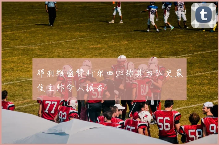 邓利维盛赞科尔回归称其为队史最佳主帅令人振奋