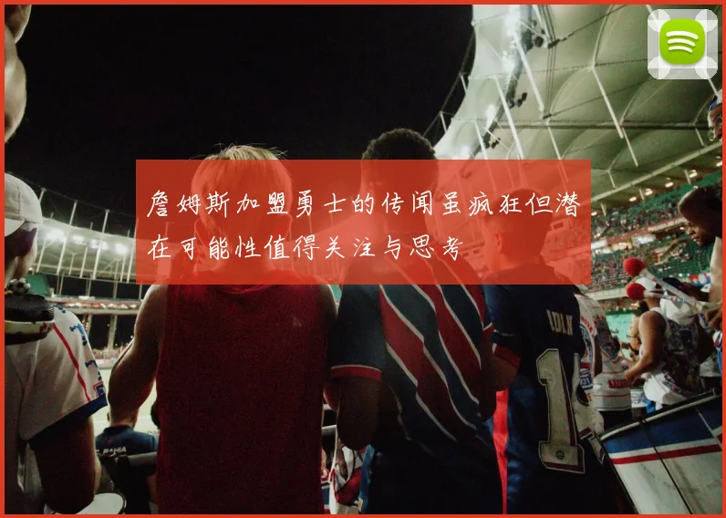 詹姆斯加盟勇士的传闻虽疯狂但潜在可能性值得关注与思考